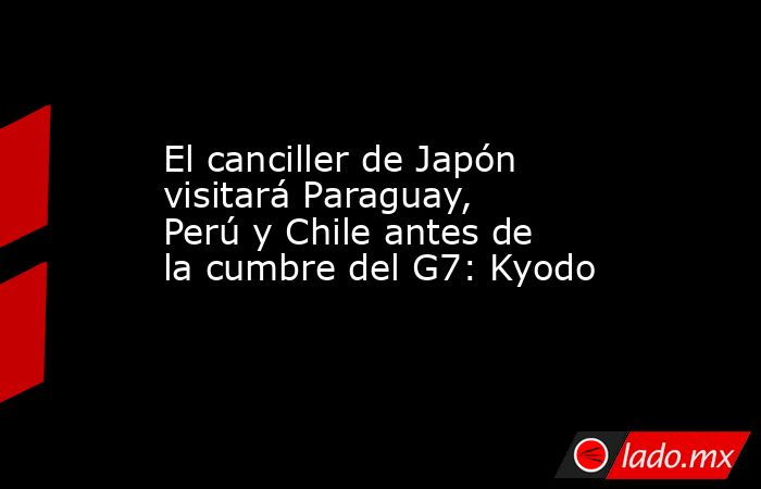 El canciller de Japón visitará Paraguay, Perú y Chile antes de la cumbre del G7: Kyodo. Noticias en tiempo real