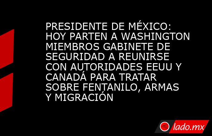 PRESIDENTE DE MÉXICO: HOY PARTEN A WASHINGTON MIEMBROS GABINETE DE SEGURIDAD A REUNIRSE CON AUTORIDADES EEUU Y CANADÁ PARA TRATAR SOBRE FENTANILO, ARMAS Y MIGRACIÓN. Noticias en tiempo real