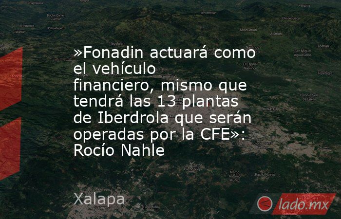 »Fonadin actuará como el vehículo financiero, mismo que tendrá las 13 plantas de Iberdrola que serán operadas por la CFE»: Rocío Nahle. Noticias en tiempo real