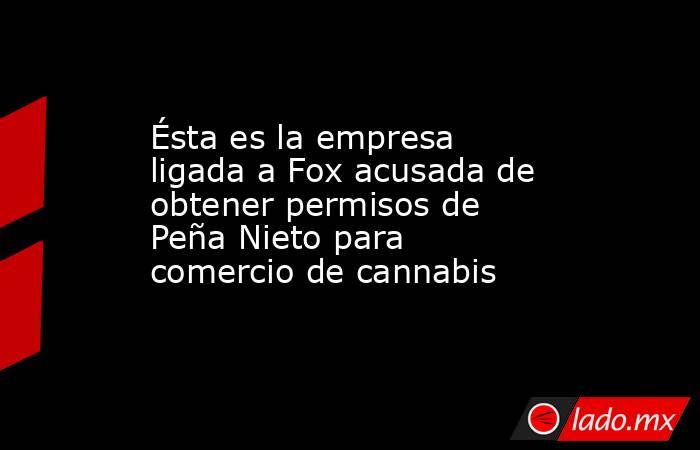 Ésta es la empresa ligada a Fox acusada de obtener permisos de Peña Nieto para comercio de cannabis. Noticias en tiempo real