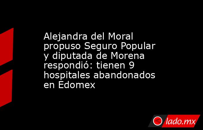 Alejandra del Moral propuso Seguro Popular y diputada de Morena respondió: tienen 9 hospitales abandonados en Edomex. Noticias en tiempo real