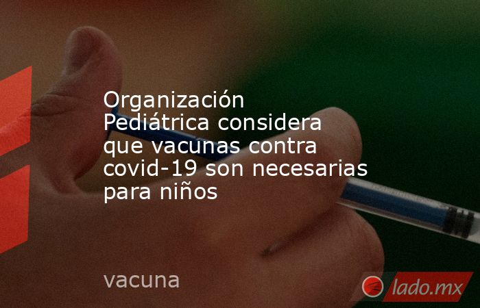 Organización Pediátrica considera que vacunas contra covid-19 son necesarias para niños. Noticias en tiempo real