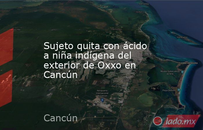 Sujeto quita con ácido a niña indígena del exterior de Oxxo en Cancún. Noticias en tiempo real