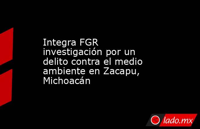 Integra FGR investigación por un delito contra el medio ambiente en Zacapu, Michoacán. Noticias en tiempo real