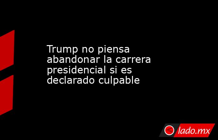 Trump no piensa abandonar la carrera presidencial si es declarado culpable. Noticias en tiempo real