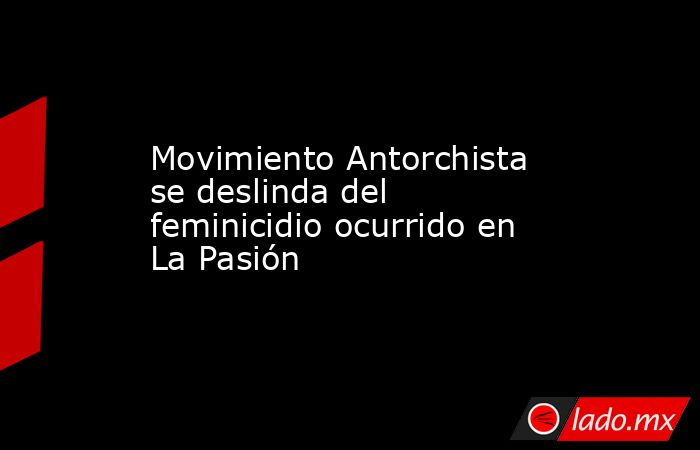 Movimiento Antorchista se deslinda del feminicidio ocurrido en La Pasión. Noticias en tiempo real