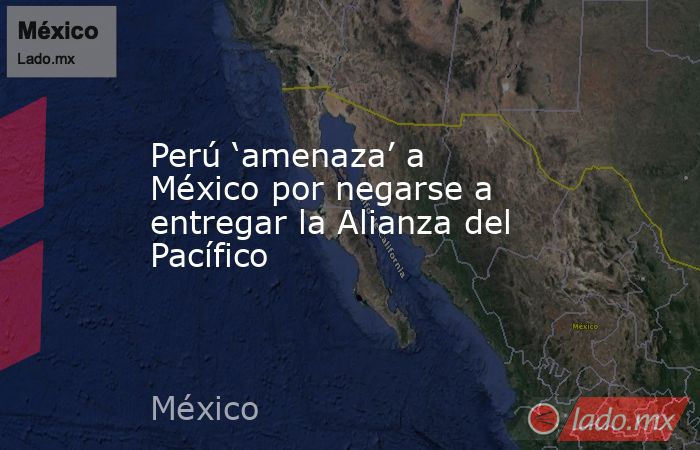 Perú ‘amenaza’ a México por negarse a entregar la Alianza del Pacífico. Noticias en tiempo real