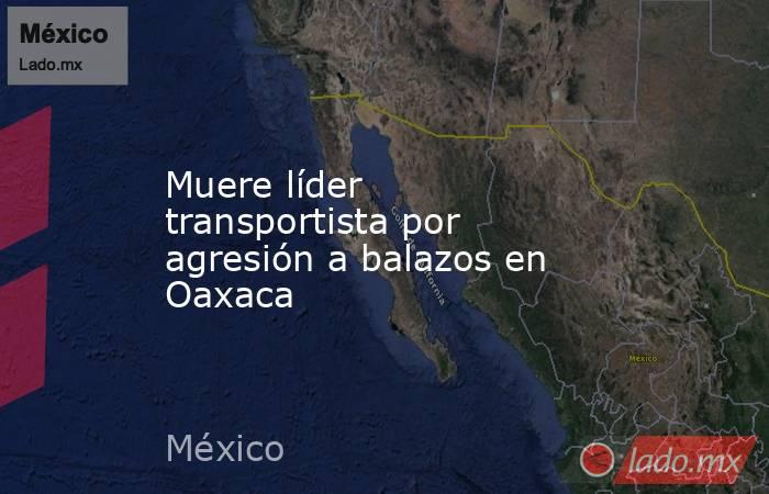 Muere líder transportista por agresión a balazos en Oaxaca. Noticias en tiempo real