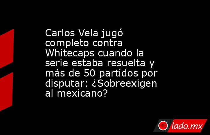 Carlos Vela jugó completo contra Whitecaps cuando la serie estaba resuelta y más de 50 partidos por disputar: ¿Sobreexigen al mexicano?. Noticias en tiempo real