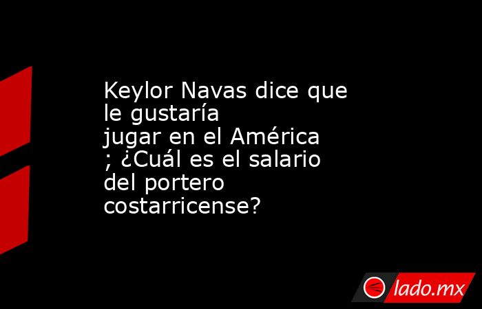 Keylor Navas dice que le gustaría jugar en el América; ¿Cuál es el salario del portero costarricense?. Noticias en tiempo real