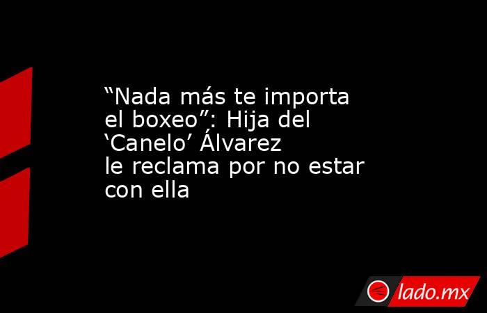 “Nada más te importa el boxeo”: Hija del ‘Canelo’ Álvarez le reclama por no estar con ella. Noticias en tiempo real