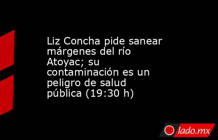 Liz Concha pide sanear márgenes del río Atoyac; su contaminación es un peligro de salud pública (19:30 h). Noticias en tiempo real