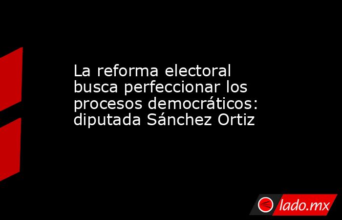 La reforma electoral busca perfeccionar los procesos democráticos: diputada Sánchez Ortiz. Noticias en tiempo real