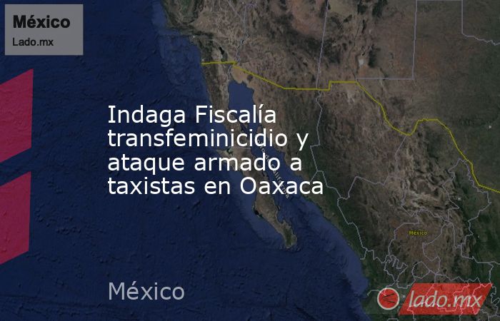 Indaga Fiscalía transfeminicidio y ataque armado a taxistas en Oaxaca. Noticias en tiempo real