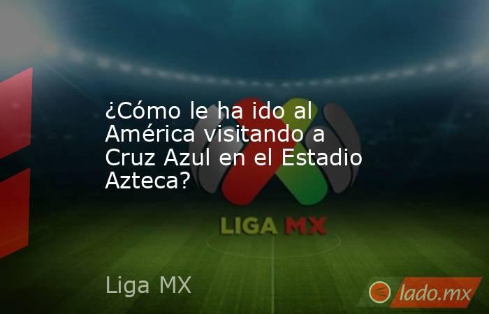 ¿Cómo le ha ido al América visitando a Cruz Azul en el Estadio Azteca?. Noticias en tiempo real