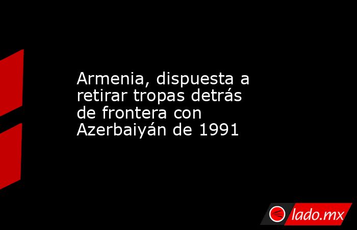 Armenia, dispuesta a retirar tropas detrás de frontera con Azerbaiyán de 1991. Noticias en tiempo real