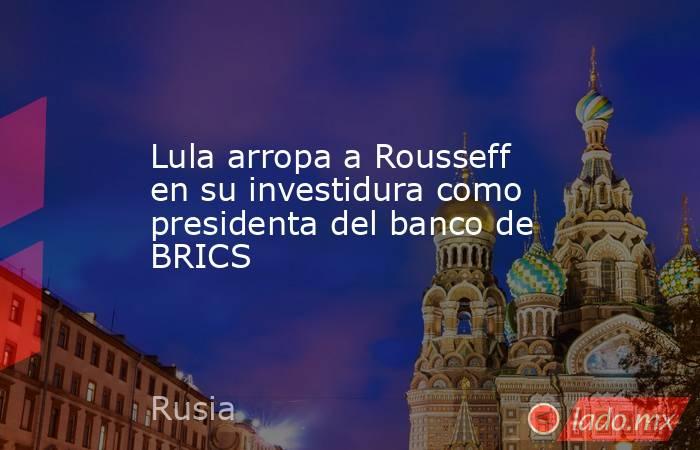 Lula arropa a Rousseff en su investidura como presidenta del banco de BRICS. Noticias en tiempo real