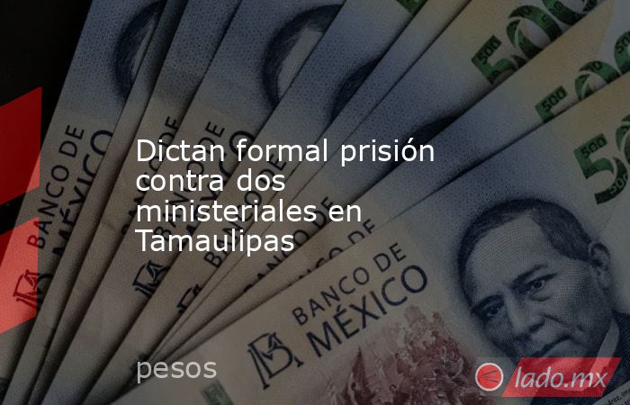 Dictan formal prisión contra dos ministeriales en Tamaulipas. Noticias en tiempo real