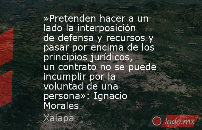 »Pretenden hacer a un lado la interposición de defensa y recursos y pasar por encima de los principios jurídicos, un contrato no se puede incumplir por la voluntad de una persona»: Ignacio Morales. Noticias en tiempo real