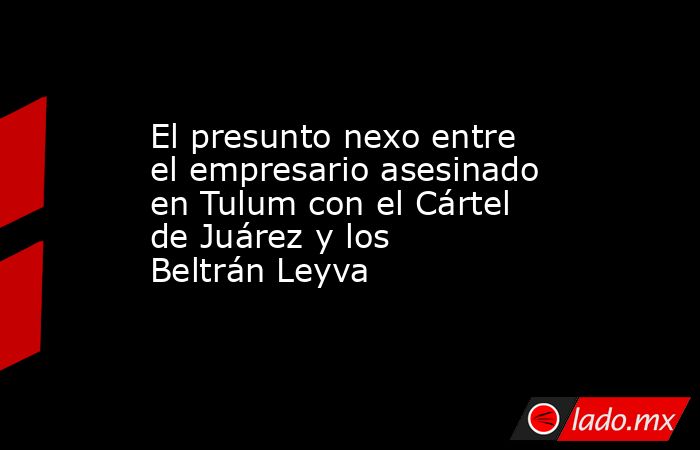 El presunto nexo entre el empresario asesinado en Tulum con el Cártel de Juárez y los Beltrán Leyva. Noticias en tiempo real