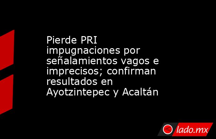 Pierde PRI impugnaciones por señalamientos vagos e imprecisos; confirman resultados en Ayotzintepec y Acaltán. Noticias en tiempo real