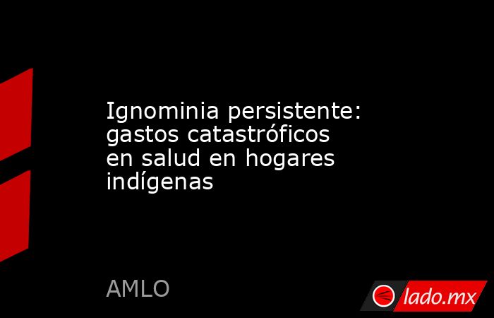 Ignominia persistente: gastos catastróficos en salud en hogares indígenas. Noticias en tiempo real