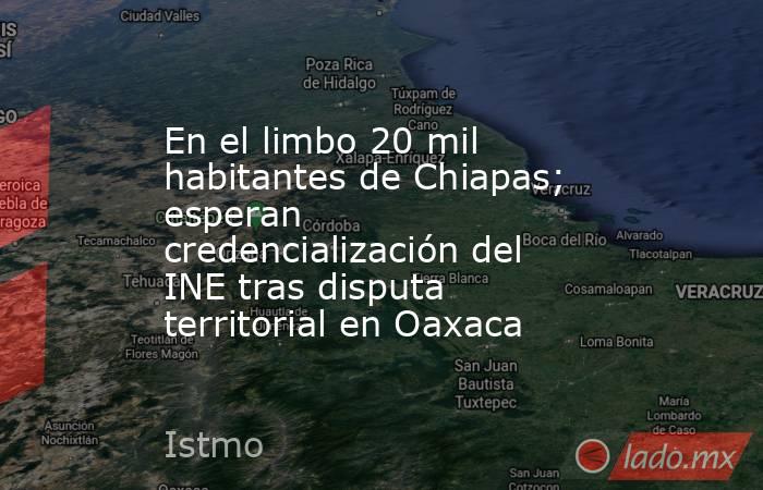 En el limbo 20 mil habitantes de Chiapas; esperan credencialización del INE tras disputa territorial en Oaxaca. Noticias en tiempo real