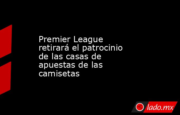 Premier League retirará el patrocinio de las casas de apuestas de las camisetas. Noticias en tiempo real