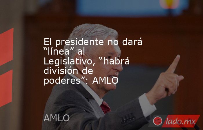 El presidente no dará “línea” al Legislativo, “habrá división de poderes”: AMLO. Noticias en tiempo real