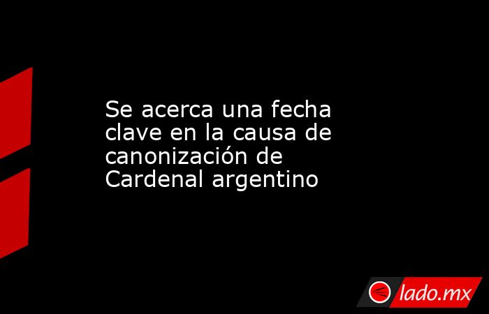 Se acerca una fecha clave en la causa de canonización de Cardenal argentino. Noticias en tiempo real