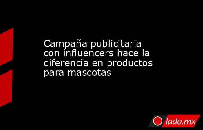 Campaña publicitaria con influencers hace la diferencia en productos para mascotas. Noticias en tiempo real