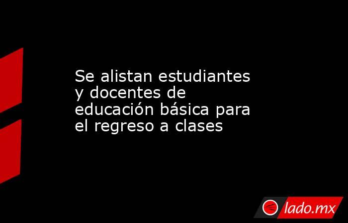 Se alistan estudiantes y docentes de educación básica para el regreso a clases. Noticias en tiempo real