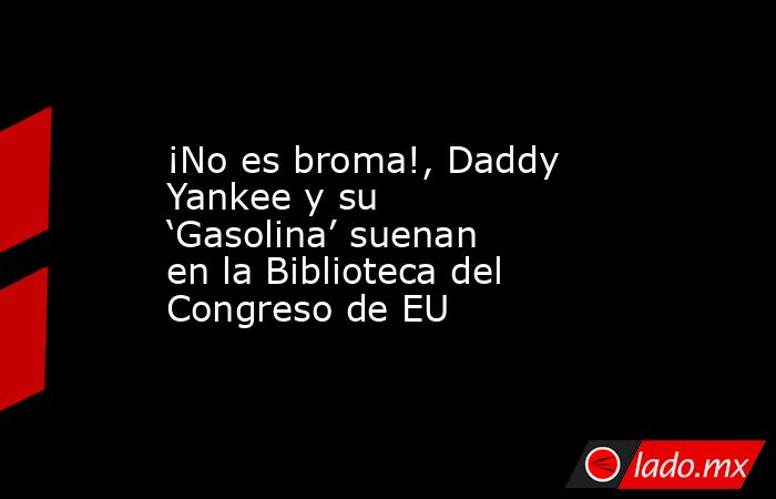 ¡No es broma!, Daddy Yankee y su ‘Gasolina’ suenan en la Biblioteca del Congreso de EU. Noticias en tiempo real
