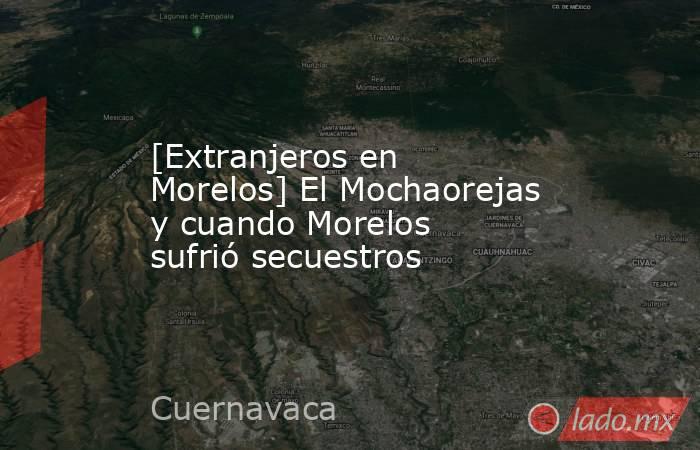 [Extranjeros en Morelos] El Mochaorejas y cuando Morelos sufrió secuestros. Noticias en tiempo real