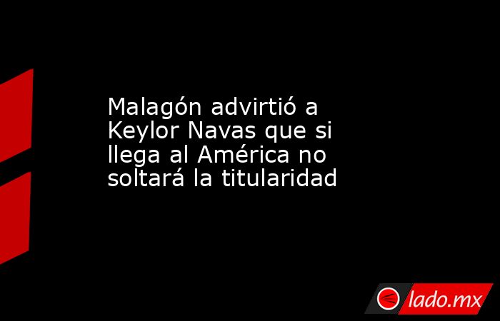 Malagón advirtió a Keylor Navas que si llega al América no soltará la titularidad. Noticias en tiempo real