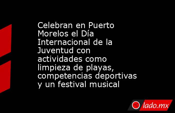 Celebran en Puerto Morelos el Día Internacional de la Juventud con actividades como limpieza de playas, competencias deportivas y un festival musical. Noticias en tiempo real