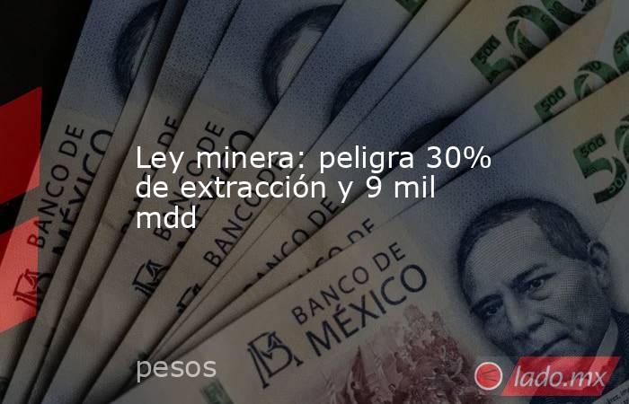 Ley minera: peligra 30% de extracción y 9 mil mdd. Noticias en tiempo real