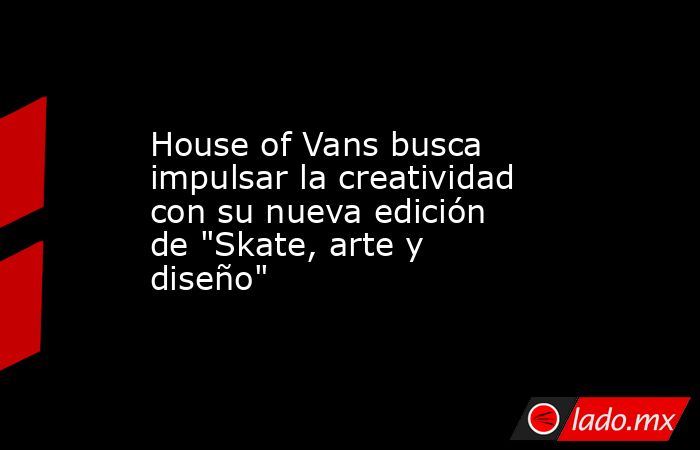 House of Vans busca impulsar la creatividad con su nueva edición de 