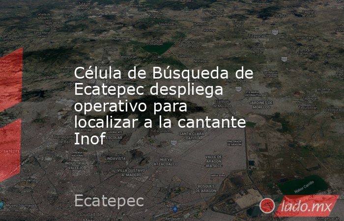 Célula de Búsqueda de Ecatepec despliega operativo para localizar a la cantante Inof. Noticias en tiempo real