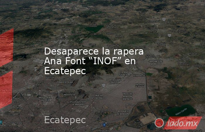 Desaparece la rapera Ana Font “INOF” en Ecatepec. Noticias en tiempo real