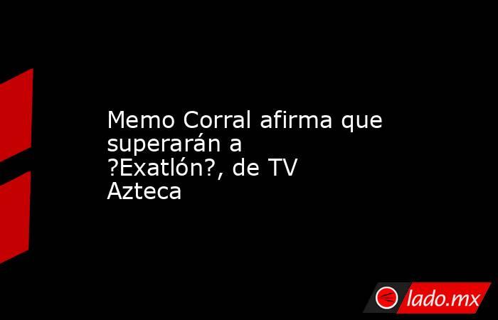 Memo Corral afirma que superarán a ?Exatlón?, de TV Azteca. Noticias en tiempo real