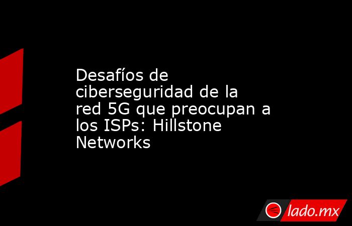 Desafíos de ciberseguridad de la red 5G que preocupan a los ISPs: Hillstone Networks. Noticias en tiempo real