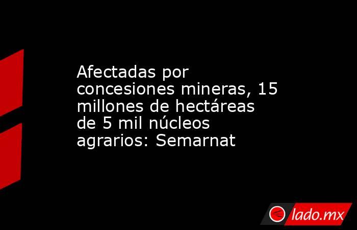 Afectadas por concesiones mineras, 15 millones de hectáreas de 5 mil núcleos agrarios: Semarnat. Noticias en tiempo real