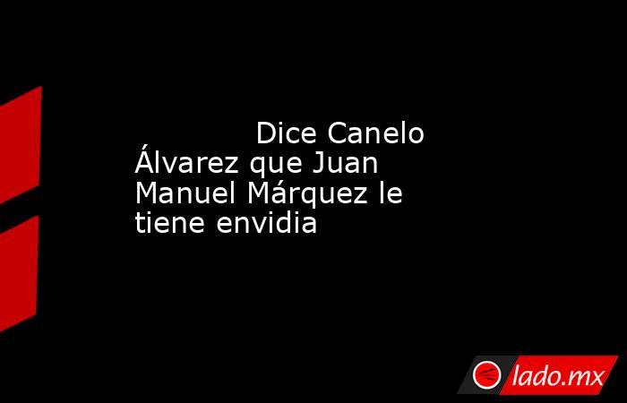             Dice Canelo Álvarez que Juan Manuel Márquez le tiene envidia            . Noticias en tiempo real