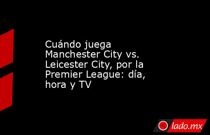 Cuándo juega Manchester City vs. Leicester City, por la Premier League: día, hora y TV. Noticias en tiempo real