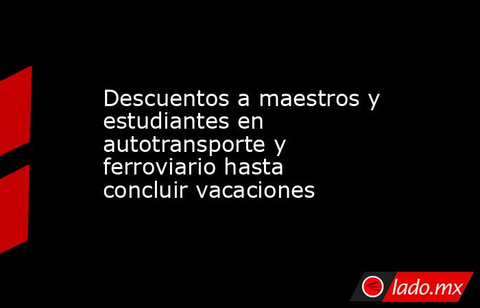 Descuentos a maestros y estudiantes en autotransporte y ferroviario hasta concluir vacaciones. Noticias en tiempo real