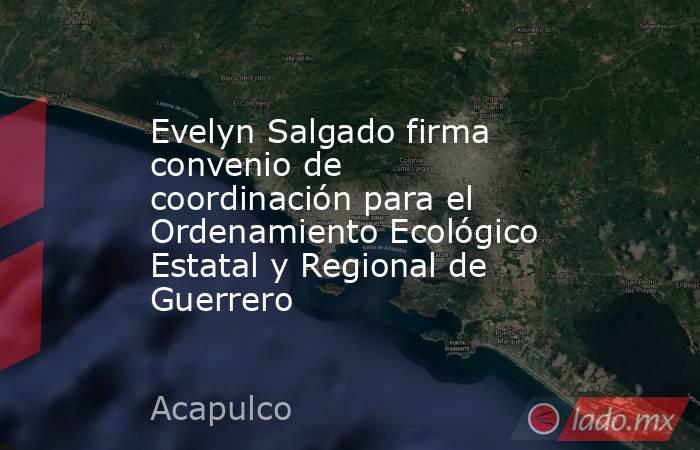 Evelyn Salgado firma convenio de coordinación para el Ordenamiento Ecológico Estatal y Regional de Guerrero. Noticias en tiempo real