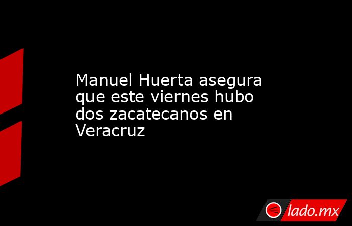 Manuel Huerta asegura que este viernes hubo dos zacatecanos en Veracruz. Noticias en tiempo real