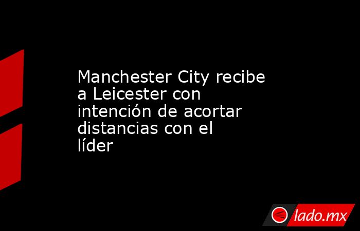 Manchester City recibe a Leicester con intención de acortar distancias con el líder. Noticias en tiempo real