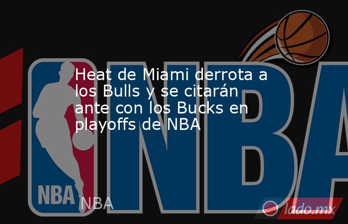 Heat de Miami derrota a los Bulls y se citarán ante con los Bucks en playoffs de NBA. Noticias en tiempo real
